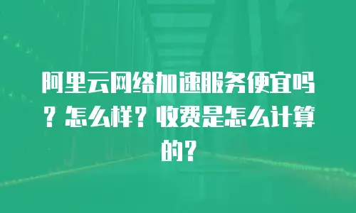 阿里云网络加速服务便宜吗？怎么样？收费是怎么计算的？