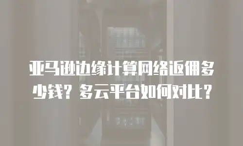 亚马逊边缘计算网络返佣多少钱？多云平台如何对比？