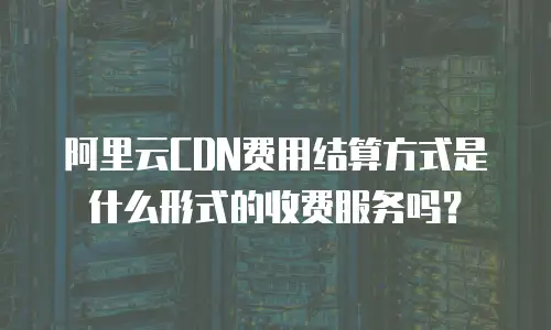 阿里云CDN费用结算方式是什么形式的收费服务吗？