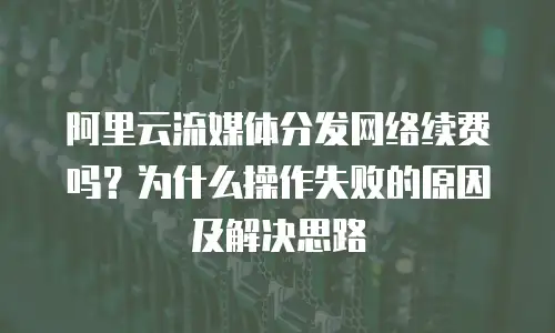 阿里云流媒体分发网络续费吗？为什么操作失败的原因及解决思路