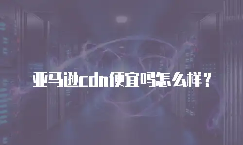 亚马逊cdn便宜吗怎么样？