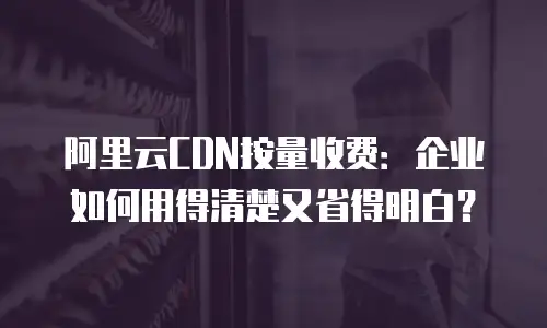 阿里云CDN按量收费：企业如何用得清楚又省得明白？