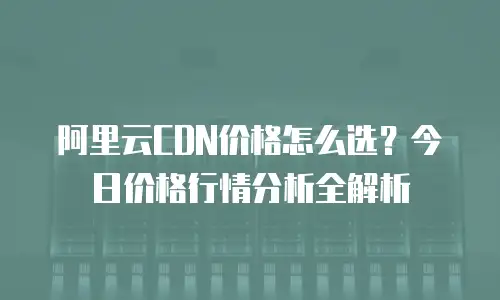 阿里云CDN价格怎么选？今日价格行情分析全解析