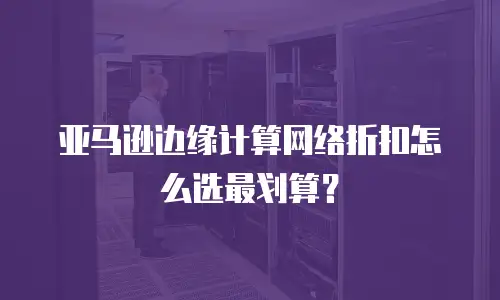 亚马逊边缘计算网络折扣怎么选最划算？
