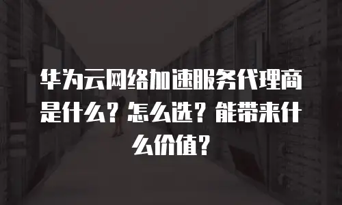 华为云网络加速服务代理商是什么？怎么选？能带来什么价值？
