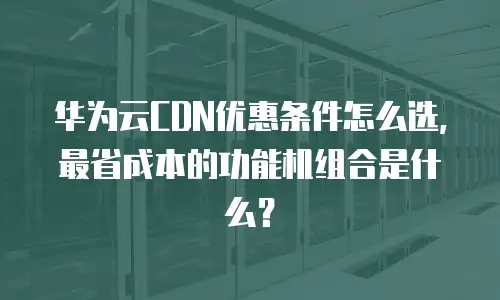 华为云CDN优惠条件怎么选，最省成本的功能机组合是什么？
