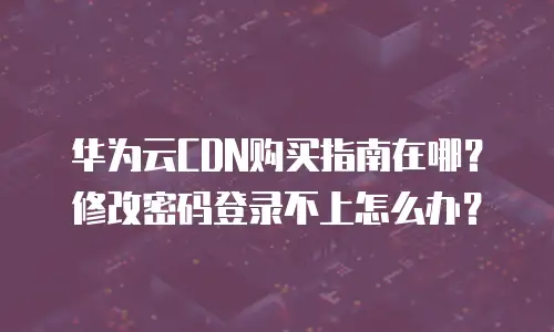 华为云CDN购买指南在哪？修改密码登录不上怎么办？