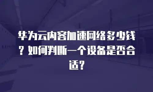 华为云内容加速网络多少钱？如何判断一个设备是否合适？