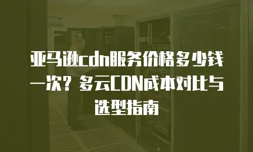 亚马逊cdn服务价格多少钱一次？多云CDN成本对比与选型指南