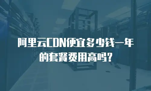阿里云CDN便宜多少钱一年的套餐费用高吗？