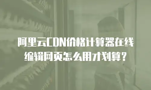 阿里云CDN价格计算器在线编辑网页怎么用才划算？