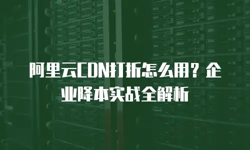 阿里云CDN打折怎么用？企业降本实战全解析