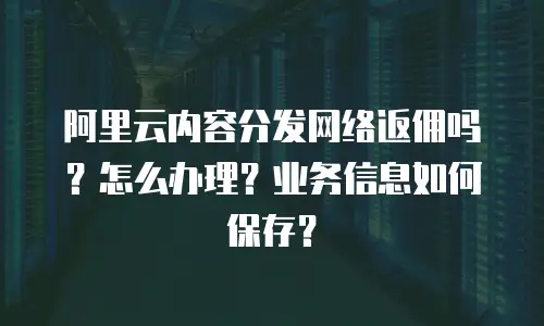 阿里云内容分发网络返佣吗？怎么办理？业务信息如何保存？