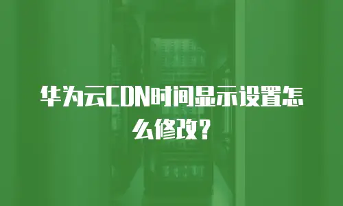 华为云CDN时间显示设置怎么修改？