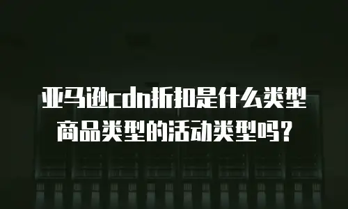 亚马逊cdn折扣是什么类型商品类型的活动类型吗？