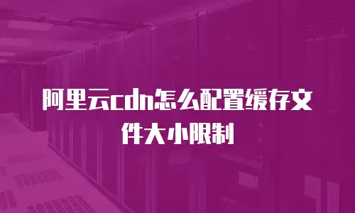 阿里云cdn怎么配置缓存文件大小限制