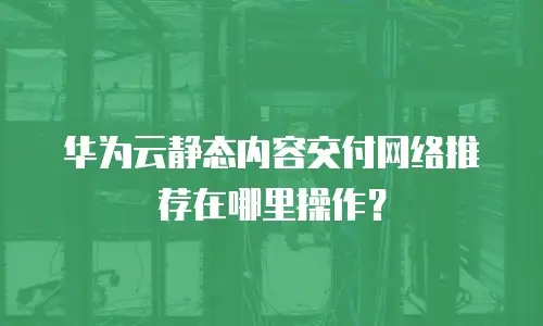 华为云静态内容交付网络推荐在哪里操作？