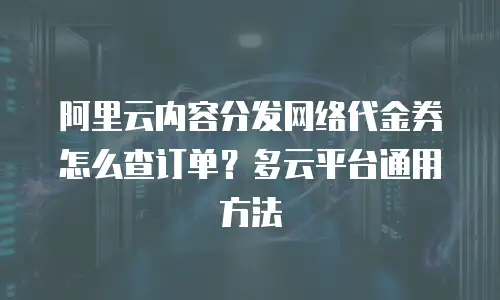 阿里云内容分发网络代金券怎么查订单？多云平台通用方法