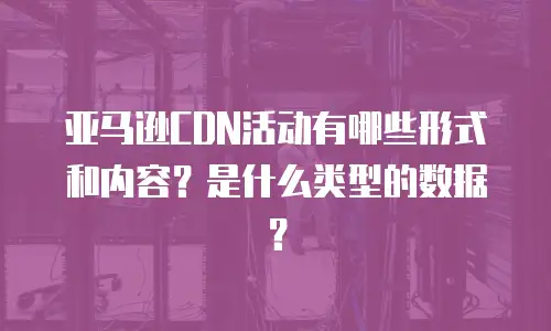 亚马逊CDN活动有哪些形式和内容？是什么类型的数据？