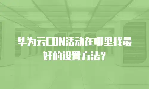 华为云CDN活动在哪里找最好的设置方法？