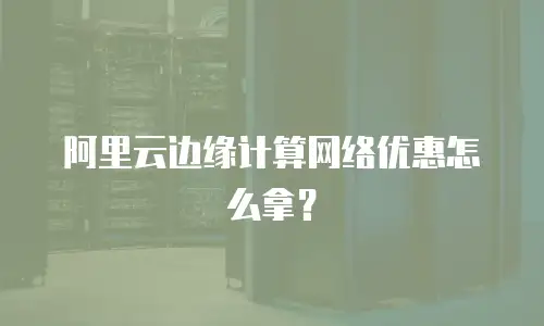 阿里云边缘计算网络优惠怎么拿？