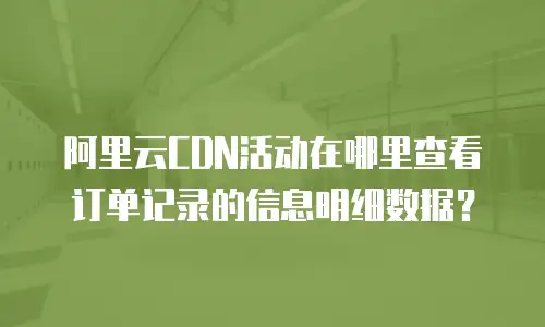 阿里云CDN活动在哪里查看订单记录的信息明细数据？