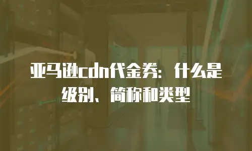 亚马逊cdn代金券：什么是级别、简称和类型