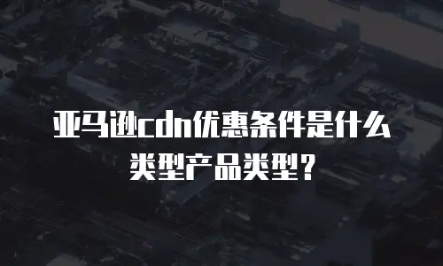 亚马逊cdn优惠条件是什么类型产品类型？