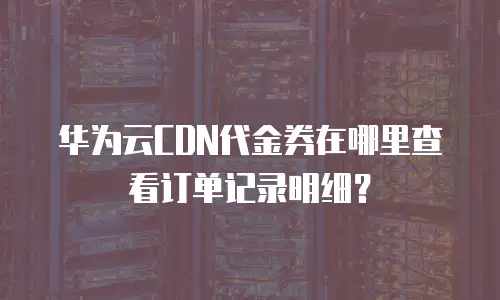 华为云CDN代金券在哪里查看订单记录明细？