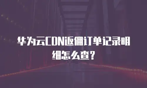 华为云CDN返佣订单记录明细怎么查？