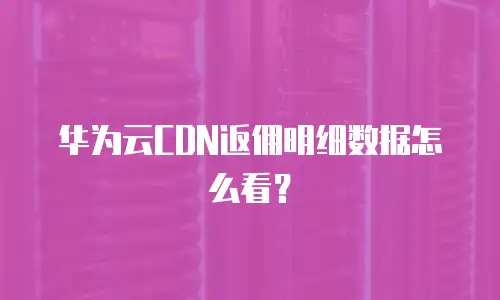 华为云CDN返佣明细数据怎么看？