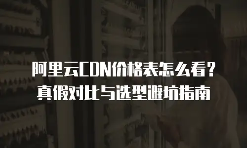 阿里云CDN价格表怎么看？真假对比与选型避坑指南