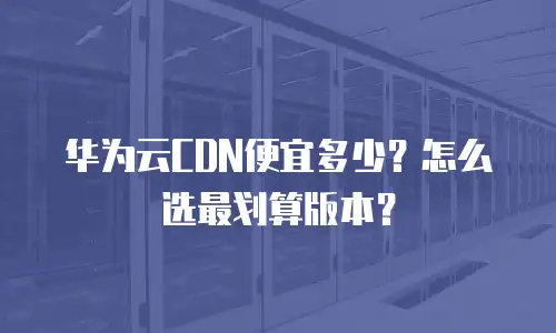 华为云CDN便宜多少？怎么选最划算版本？
