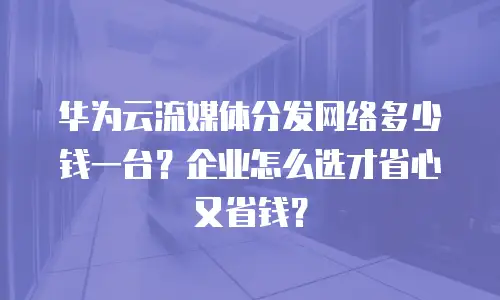 华为云流媒体分发网络多少钱一台？企业怎么选才省心又省钱？