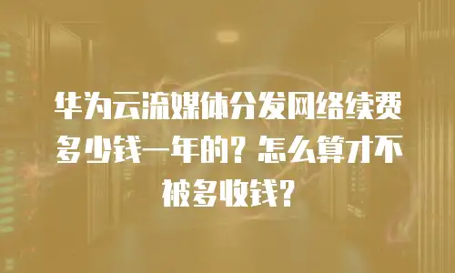 华为云流媒体分发网络续费多少钱一年的？怎么算才不被多收钱？