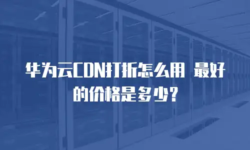 华为云CDN打折怎么用 最好的价格是多少？