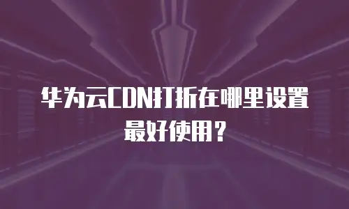 华为云CDN打折在哪里设置最好使用？