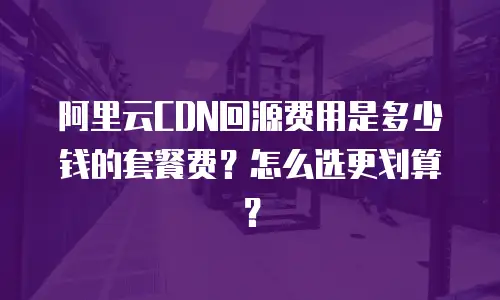 阿里云CDN回源费用是多少钱的套餐费？怎么选更划算？