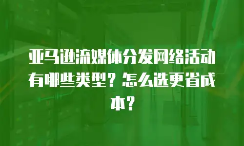 亚马逊流媒体分发网络活动有哪些类型？怎么选更省成本？