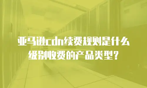 亚马逊cdn续费规则是什么级别收费的产品类型？
