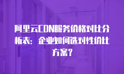阿里云CDN服务价格对比分析表：企业如何选对性价比方案？