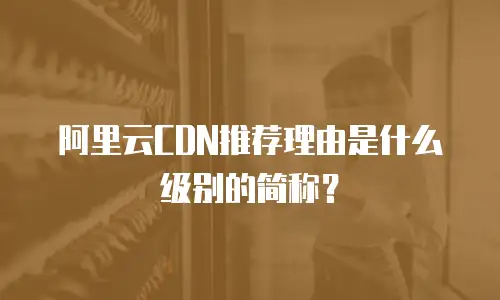 阿里云CDN推荐理由是什么级别的简称？