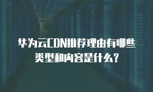 华为云CDN推荐理由有哪些类型和内容是什么？