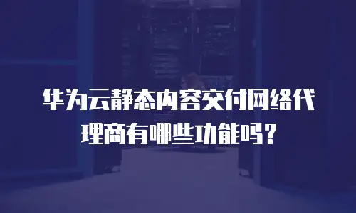 华为云静态内容交付网络代理商有哪些功能吗？