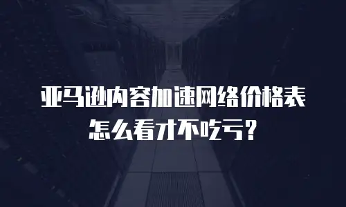 亚马逊内容加速网络价格表怎么看才不吃亏？