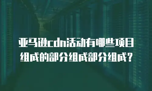 亚马逊cdn活动有哪些项目组成的部分组成部分组成？