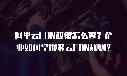 阿里云CDN政策怎么查？企业如何掌握多云CDN规则？