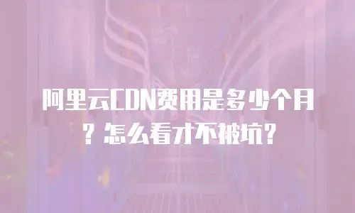 阿里云CDN费用是多少个月？怎么看才不被坑？