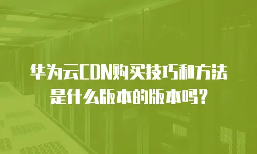 华为云CDN购买技巧和方法是什么版本的版本吗？