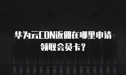 华为云CDN返佣在哪里申请领取会员卡？